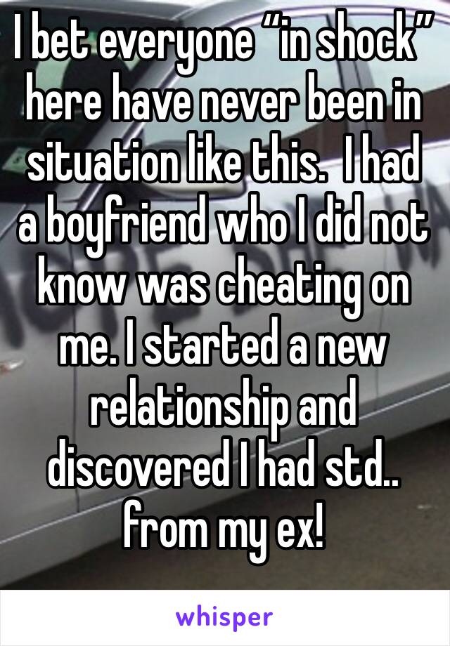 I bet everyone “in shock” here have never been in situation like this.  I had a boyfriend who I did not know was cheating on me. I started a new relationship and discovered I had std.. from my ex!