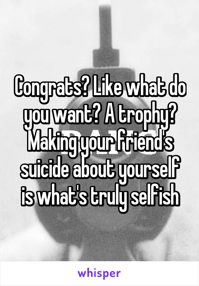 Congrats? Like what do you want? A trophy? Making your friend's suicide about yourself is what's truly selfish