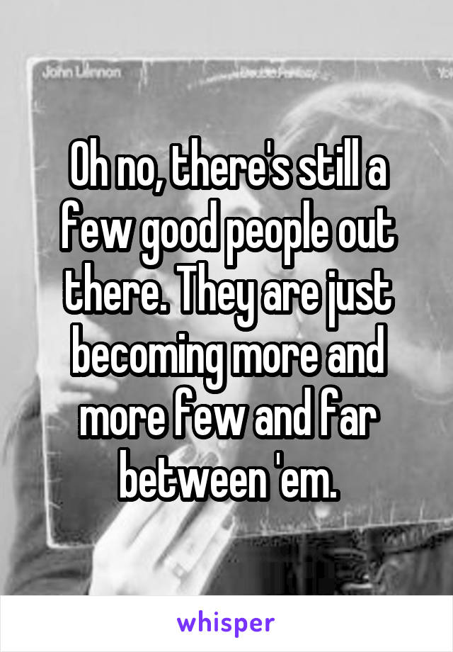 Oh no, there's still a few good people out there. They are just becoming more and more few and far between 'em.