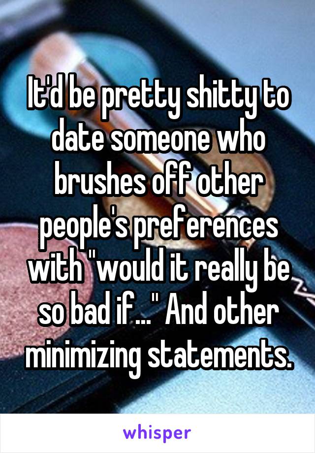 It'd be pretty shitty to date someone who brushes off other people's preferences with "would it really be so bad if..." And other minimizing statements.