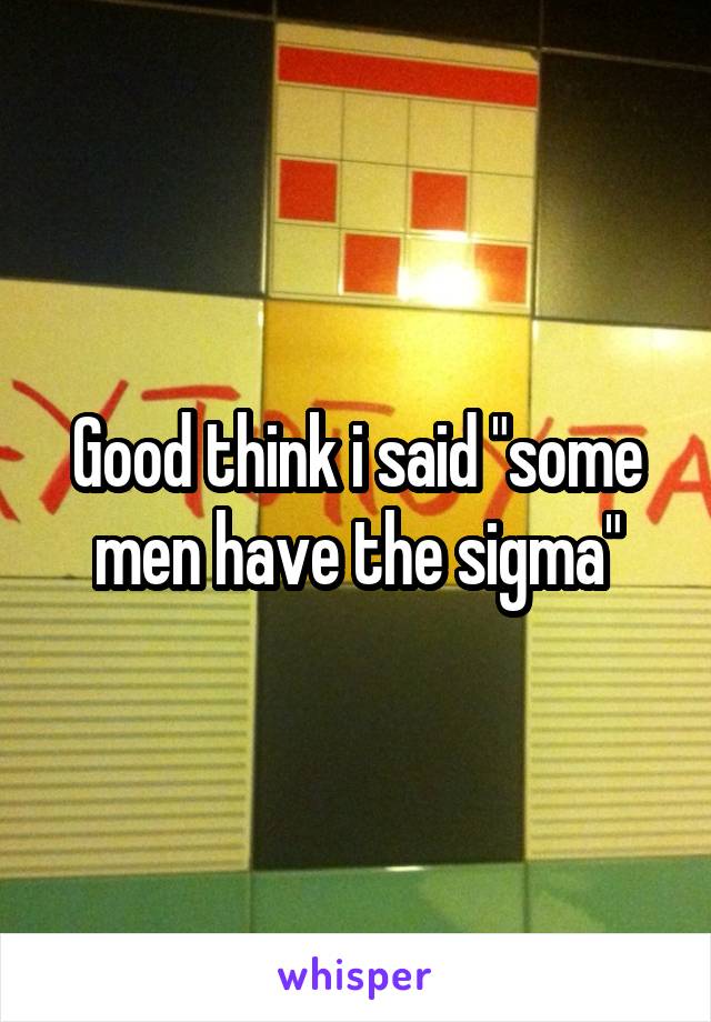 Good think i said "some men have the sigma"