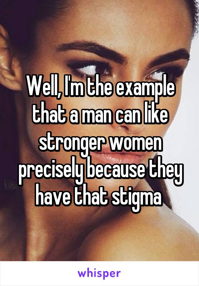 Well, I'm the example that a man can like stronger women precisely because they have that stigma 