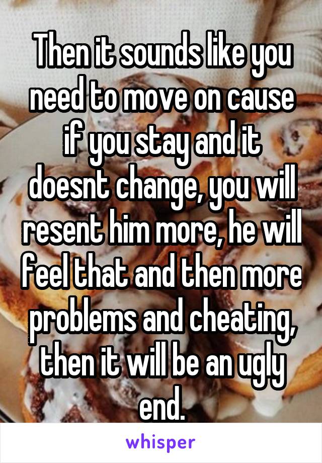 Then it sounds like you need to move on cause if you stay and it doesnt change, you will resent him more, he will feel that and then more problems and cheating, then it will be an ugly end.