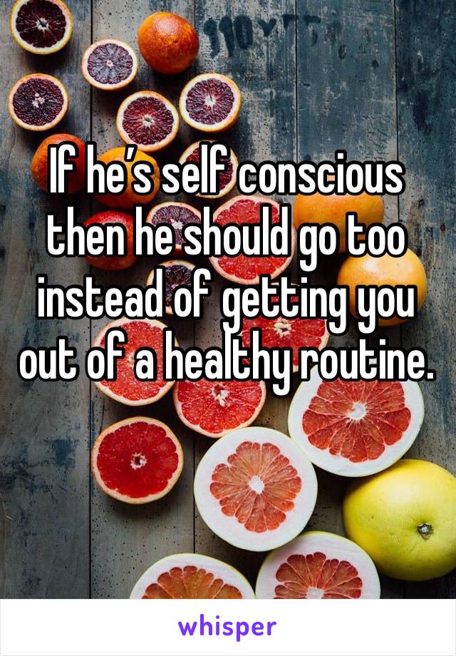 If he’s self conscious then he should go too instead of getting you out of a healthy routine.