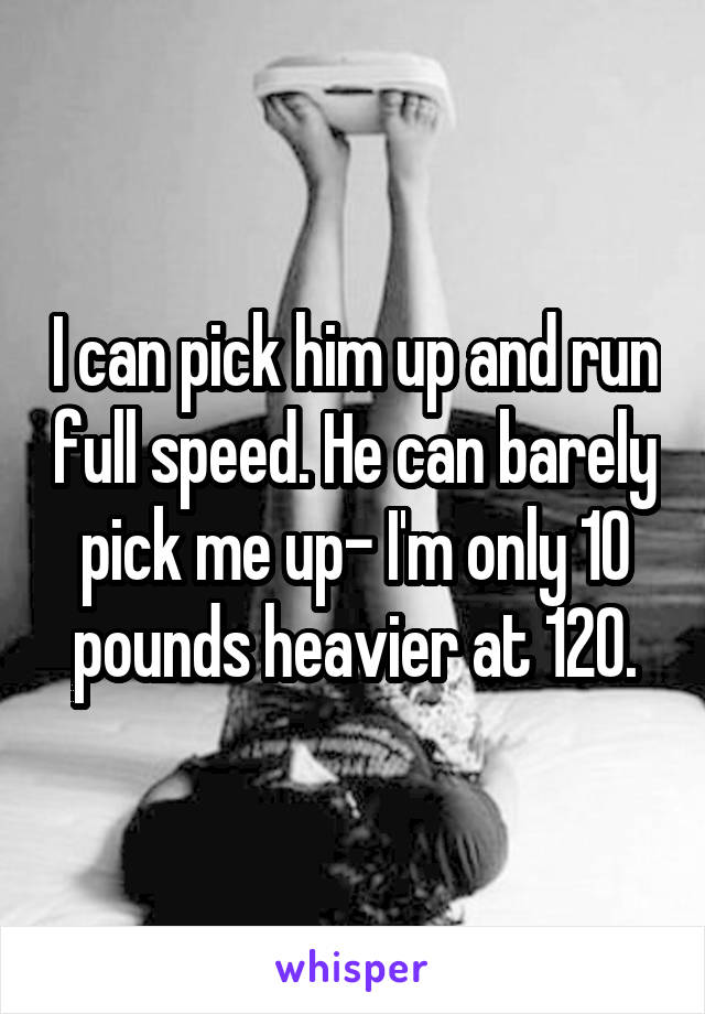 I can pick him up and run full speed. He can barely pick me up- I'm only 10 pounds heavier at 120.