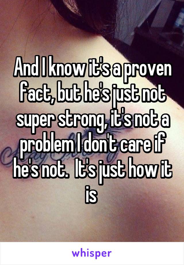 And I know it's a proven fact, but he's just not super strong, it's not a problem I don't care if he's not.  It's just how it is 