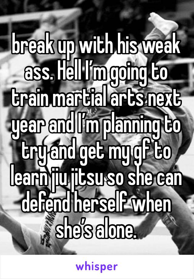 break up with his weak ass. Hell I’m going to train martial arts next year and I’m planning to try and get my gf to learn jiu jitsu so she can defend herself when she’s alone.