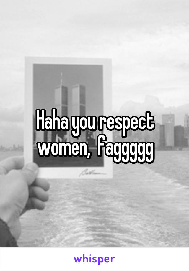 Haha you respect women,  faggggg