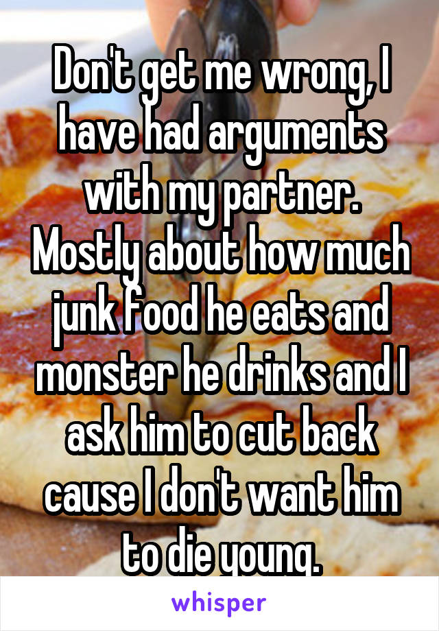 Don't get me wrong, I have had arguments with my partner. Mostly about how much junk food he eats and monster he drinks and I ask him to cut back cause I don't want him to die young.