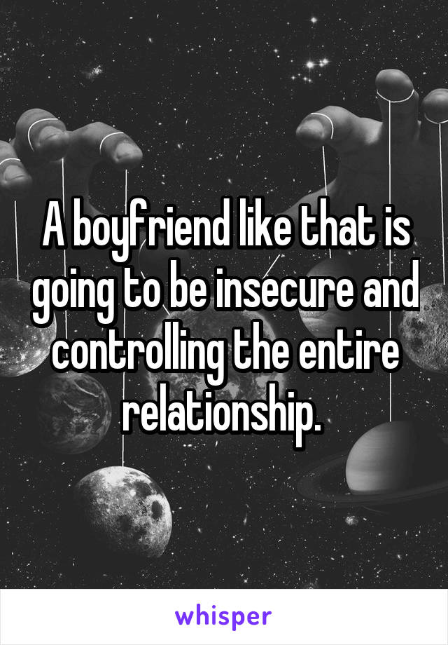 A boyfriend like that is going to be insecure and controlling the entire relationship. 