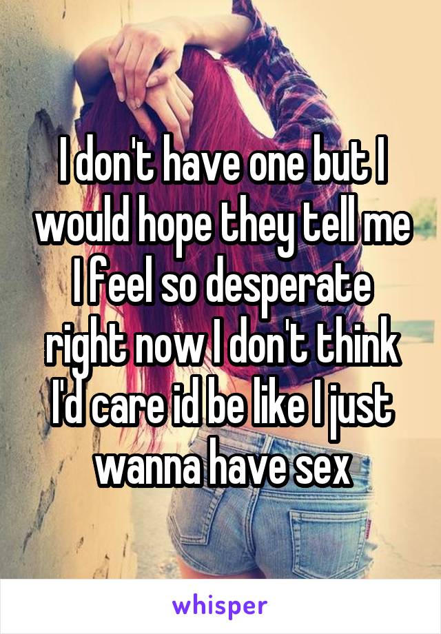 I don't have one but I would hope they tell me I feel so desperate right now I don't think I'd care id be like I just wanna have sex