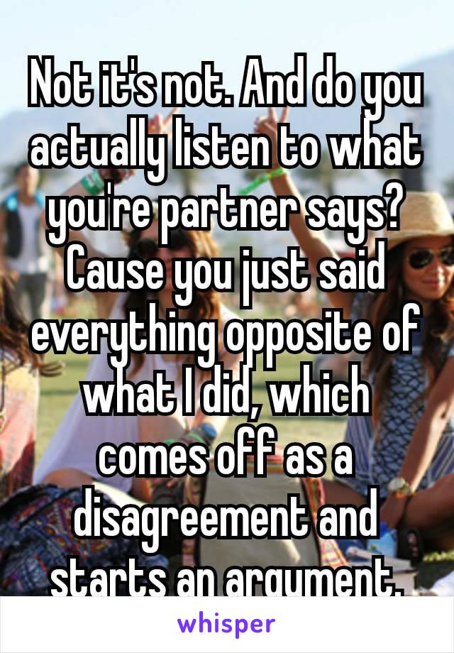 Not it's not. And do you actually listen to what you're​ partner says? Cause you just said everything opposite of what I did, which comes off as a disagreement and starts an argument.