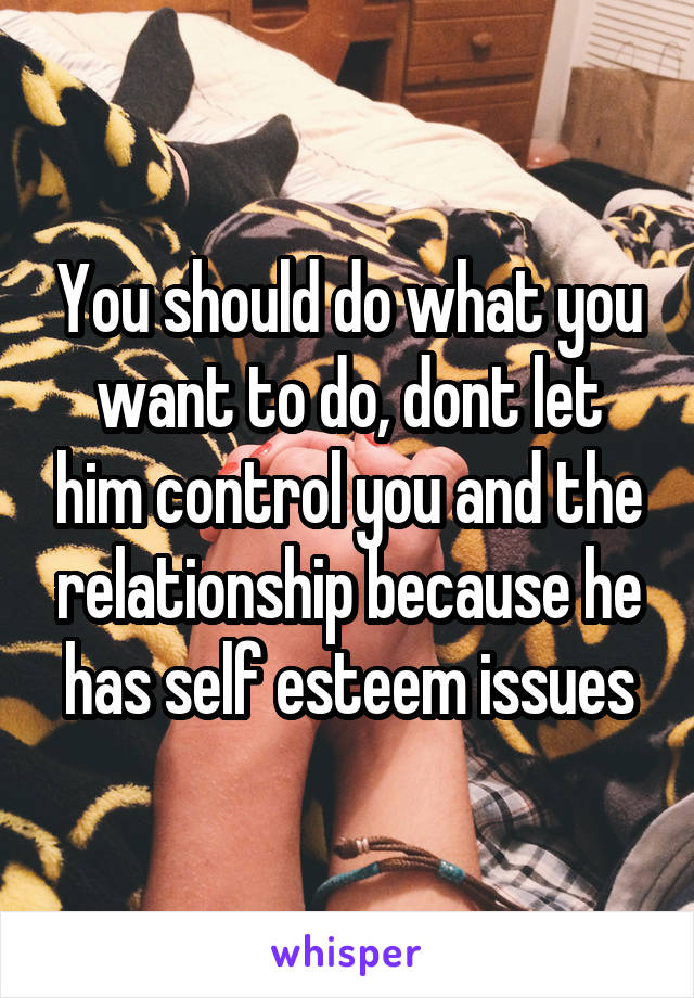 You should do what you want to do, dont let him control you and the relationship because he has self esteem issues