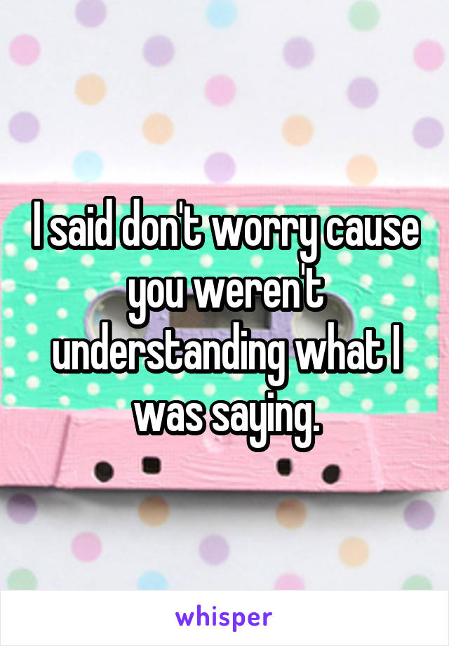 I said don't worry cause you weren't understanding what I was saying.