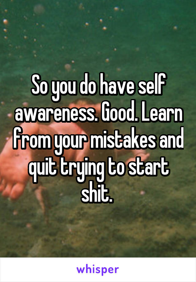 So you do have self awareness. Good. Learn from your mistakes and quit trying to start shit. 