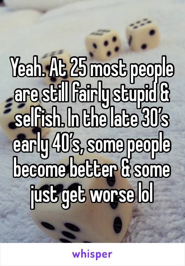 Yeah. At 25 most people are still fairly stupid & selfish. In the late 30’s early 40’s, some people become better & some just get worse lol