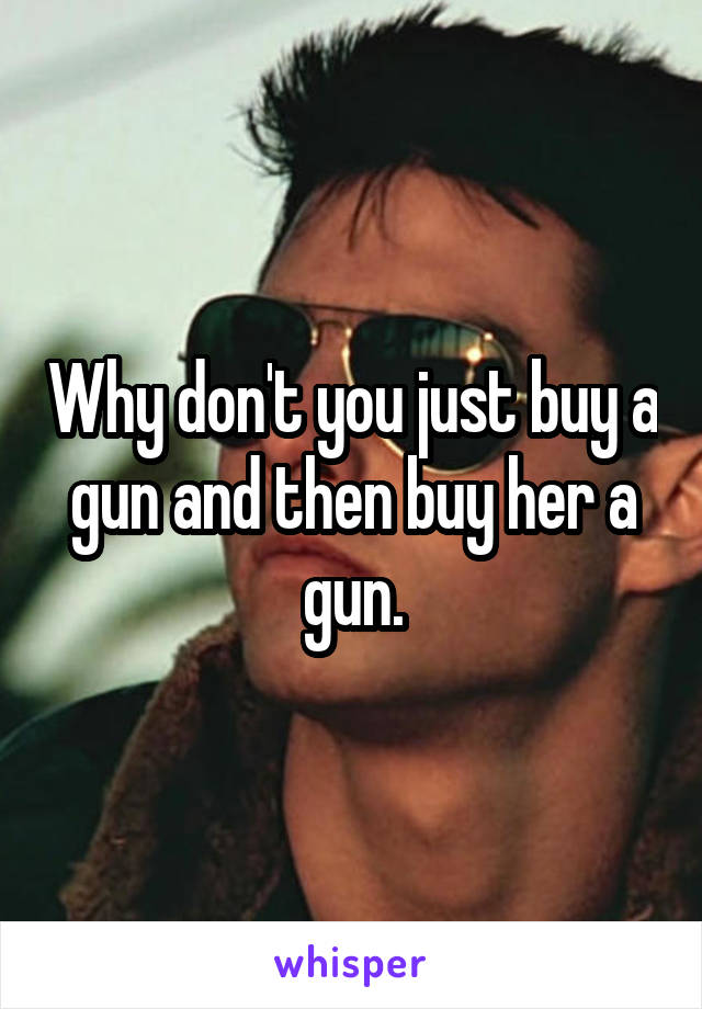 Why don't you just buy a gun and then buy her a gun.