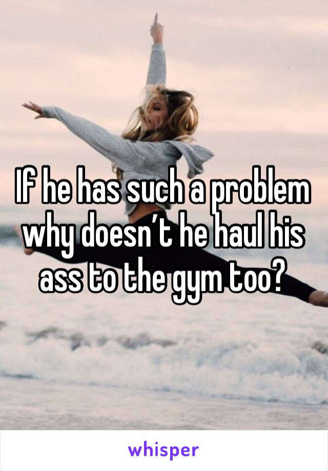 If he has such a problem why doesn’t he haul his ass to the gym too? 