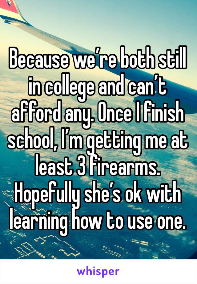 Because we’re both still in college and can’t afford any. Once I finish school, I’m getting me at least 3 firearms. Hopefully she’s ok with learning how to use one.