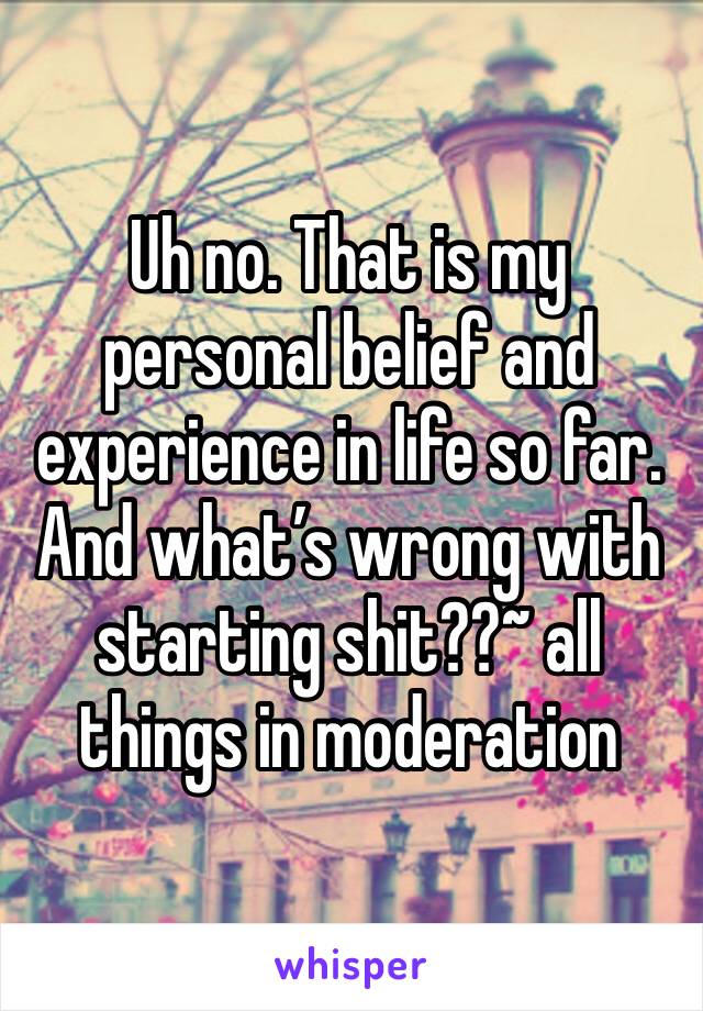 Uh no. That is my personal belief and experience in life so far. And what’s wrong with starting shit??~ all things in moderation 