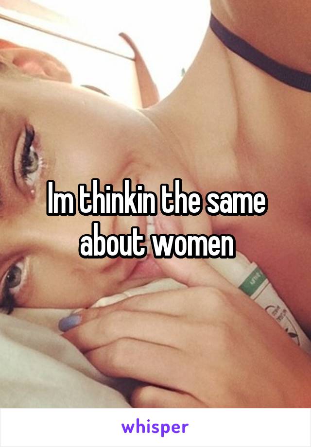 Im thinkin the same about women