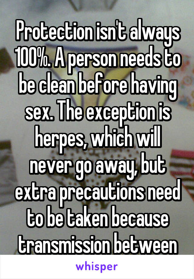 Protection isn't always 100%. A person needs to be clean before having sex. The exception is herpes, which will never go away, but extra precautions need to be taken because transmission between