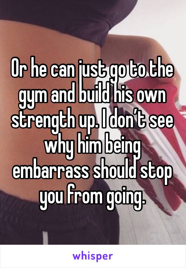 Or he can just go to the gym and build his own strength up. I don’t see why him being embarrass should stop you from going.