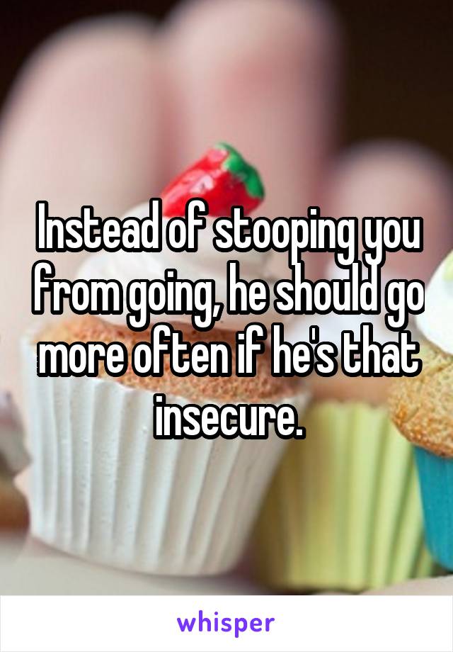 Instead of stooping you from going, he should go more often if he's that insecure.