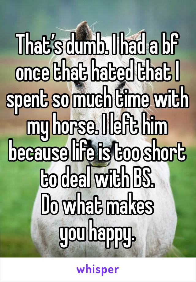 That’s dumb. I had a bf once that hated that I spent so much time with my horse. I left him because life is too short to deal with BS. 
Do what makes you happy. 