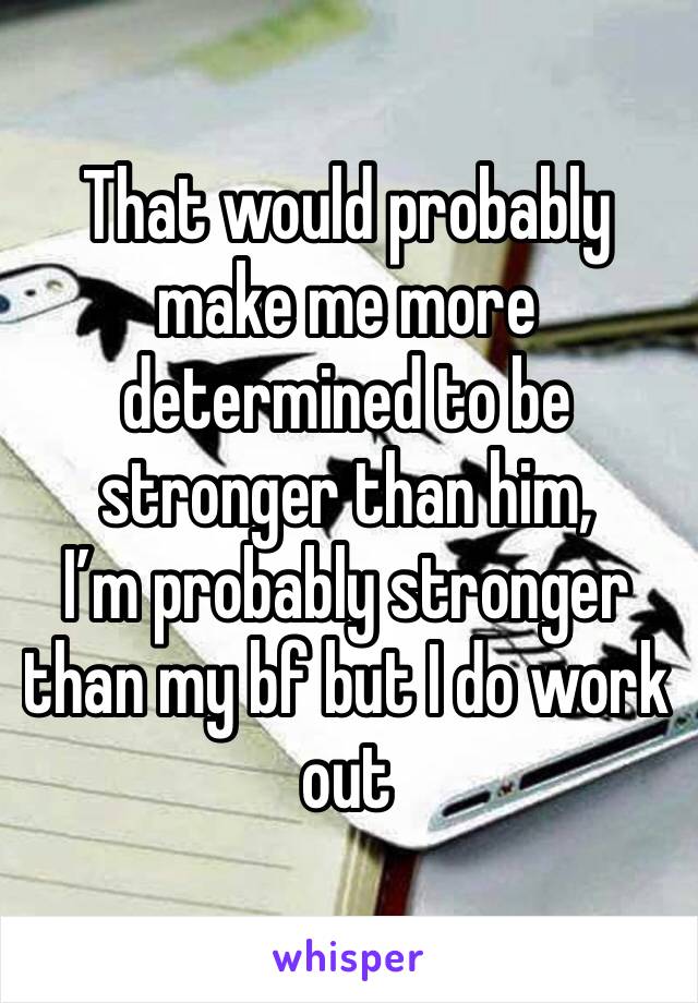 That would probably make me more determined to be stronger than him, 
I’m probably stronger than my bf but I do work out