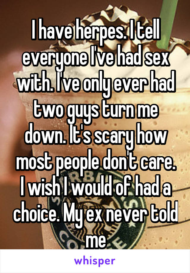 I have herpes. I tell everyone I've had sex with. I've only ever had two guys turn me down. It's scary how most people don't care. I wish I would of had a choice. My ex never told me