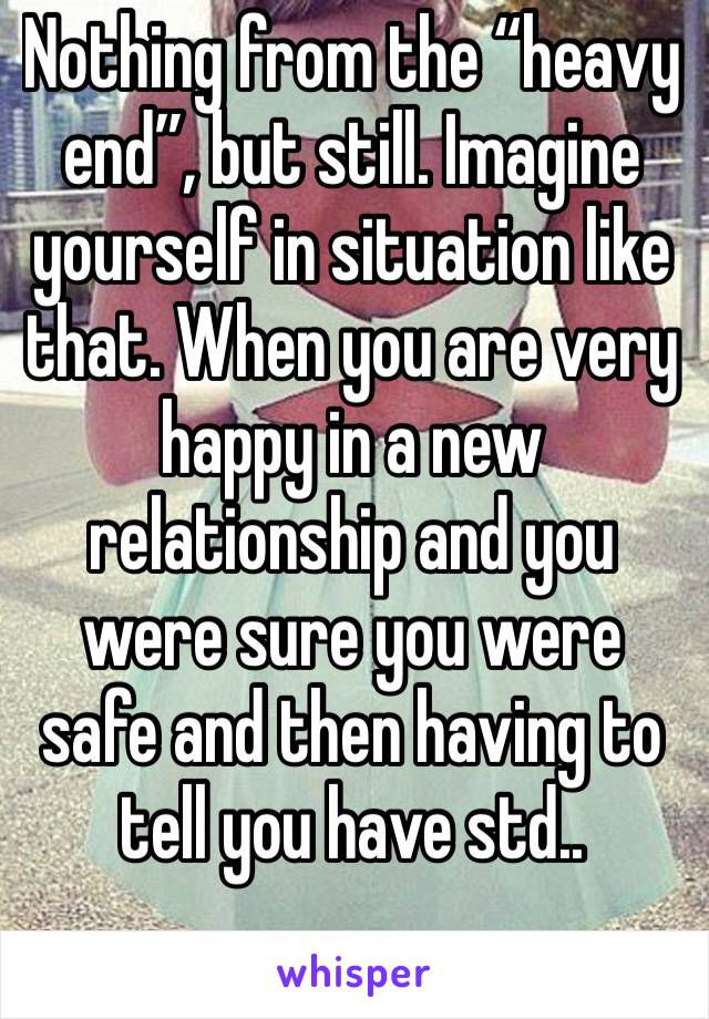 Nothing from the “heavy end”, but still. Imagine yourself in situation like that. When you are very happy in a new relationship and you were sure you were safe and then having to tell you have std..