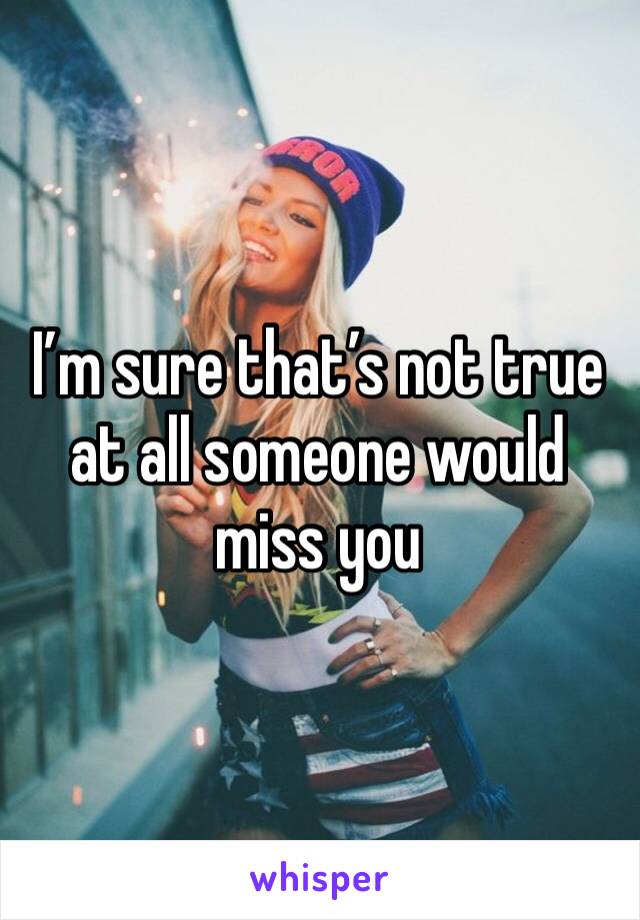 I’m sure that’s not true at all someone would miss you 