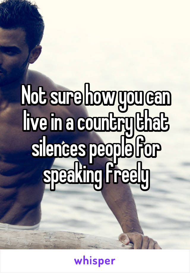 Not sure how you can live in a country that silences people for speaking freely