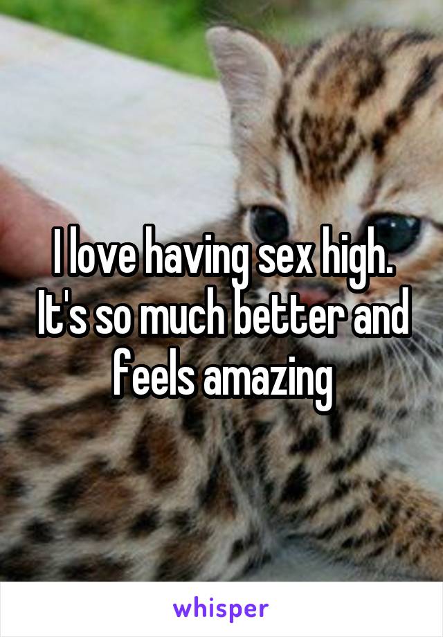 I love having sex high. It's so much better and feels amazing