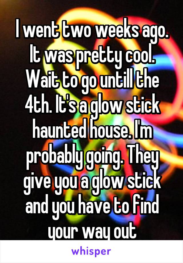 I went two weeks ago. It was pretty cool. Wait to go untill the 4th. It's a glow stick haunted house. I'm probably going. They give you a glow stick and you have to find your way out