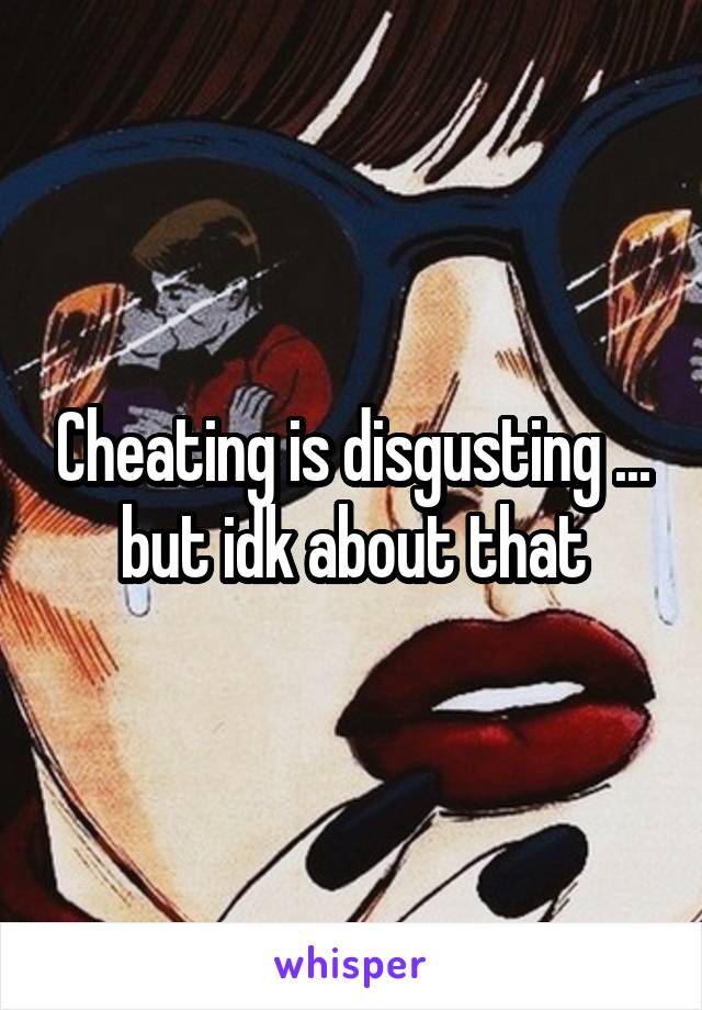 Cheating is disgusting ... but idk about that
