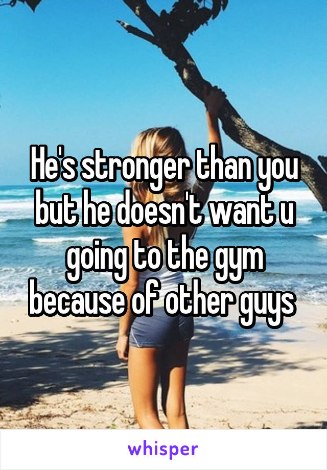 He's stronger than you but he doesn't want u going to the gym because of other guys 