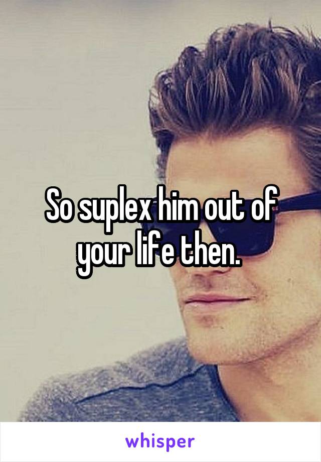 So suplex him out of your life then. 