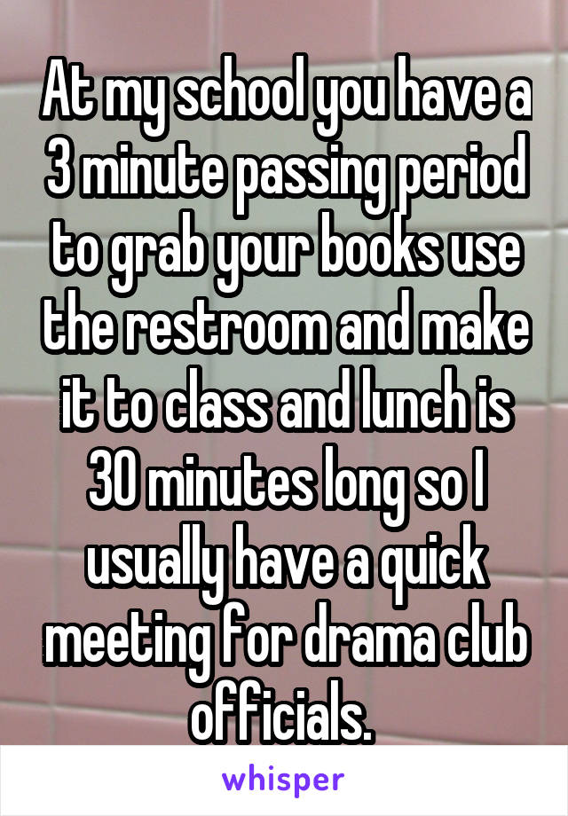 At my school you have a 3 minute passing period to grab your books use the restroom and make it to class and lunch is 30 minutes long so I usually have a quick meeting for drama club officials. 