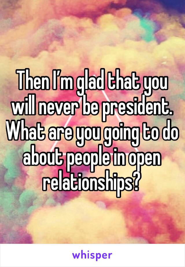 Then I’m glad that you will never be president. What are you going to do about people in open relationships?