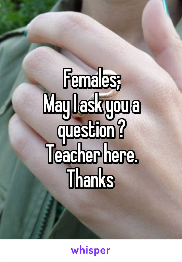 Females;
May I ask you a question ?
Teacher here.
Thanks 
