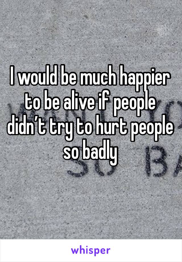I would be much happier to be alive if people didn’t try to hurt people so badly 