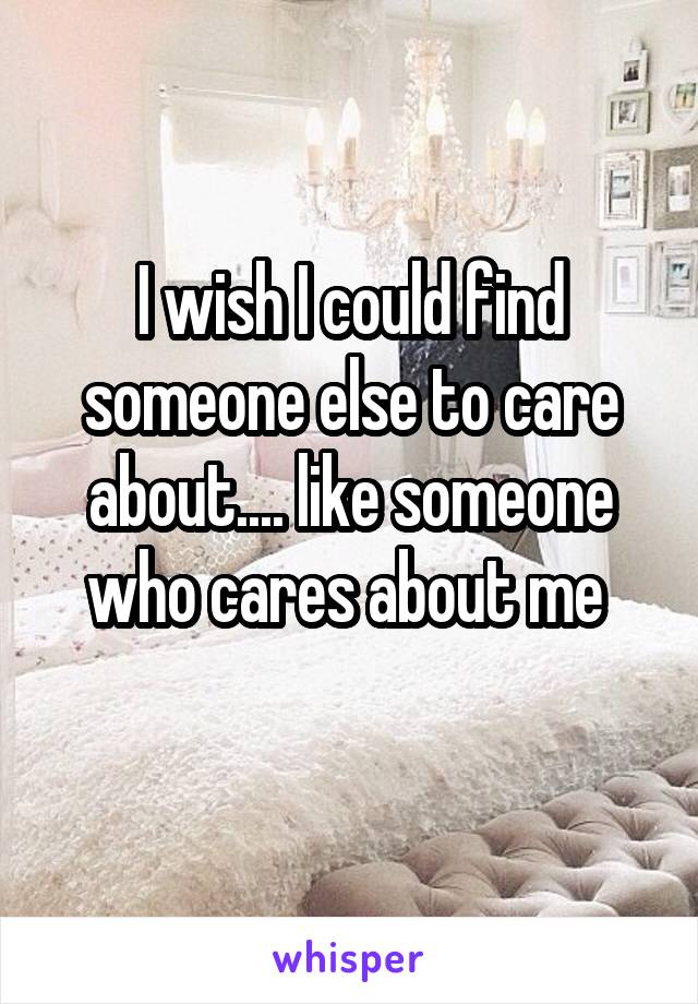 I wish I could find someone else to care about.... like someone who cares about me 
