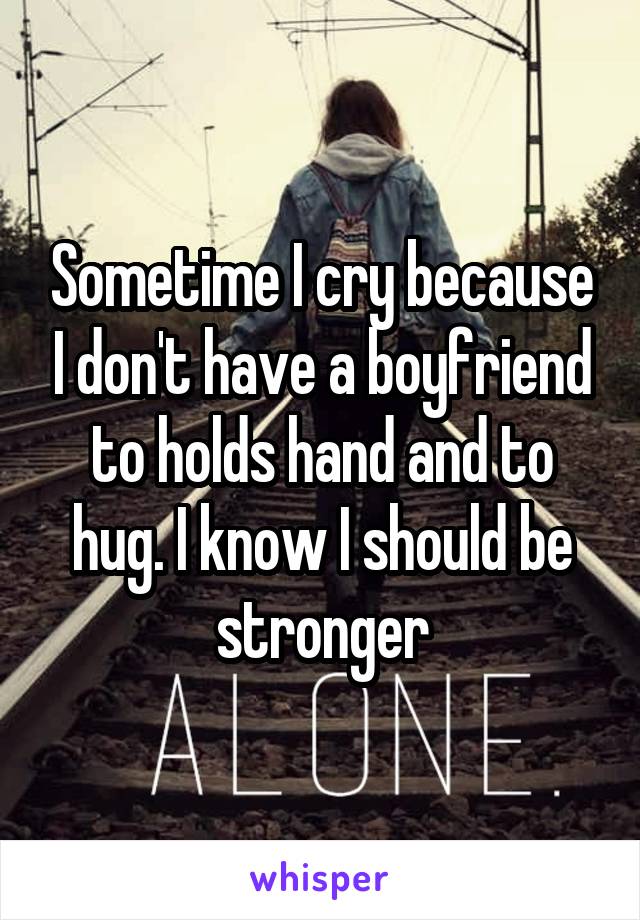 Sometime I cry because I don't have a boyfriend to holds hand and to hug. I know I should be stronger