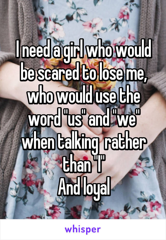 I need a girl who would be scared to lose me, who would use the word "us" and "we" when talking  rather than "I"
And loyal