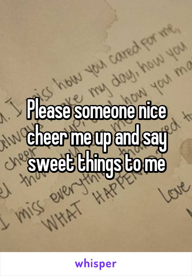 Please someone nice cheer me up and say sweet things to me