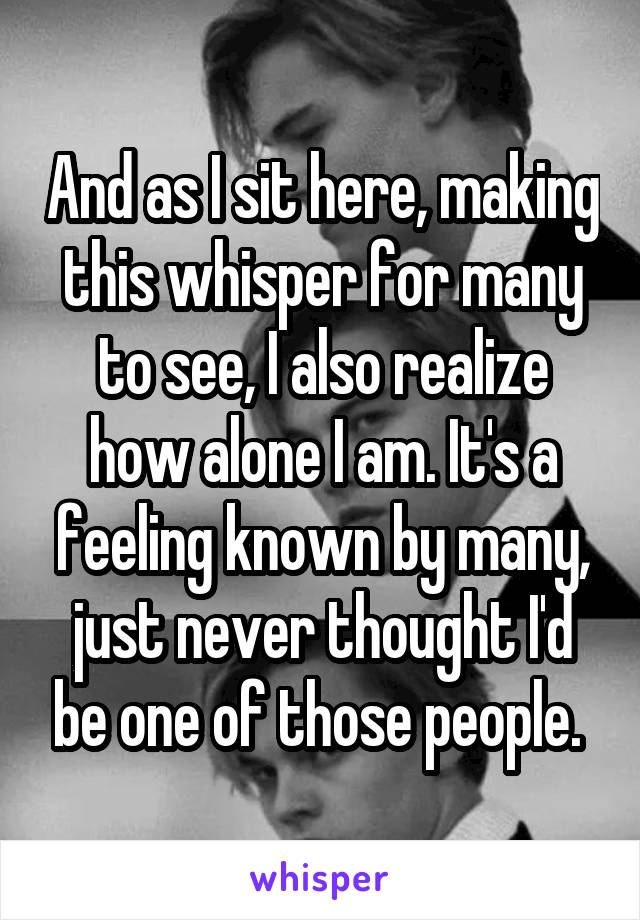 And as I sit here, making this whisper for many to see, I also realize how alone I am. It's a feeling known by many, just never thought I'd be one of those people. 