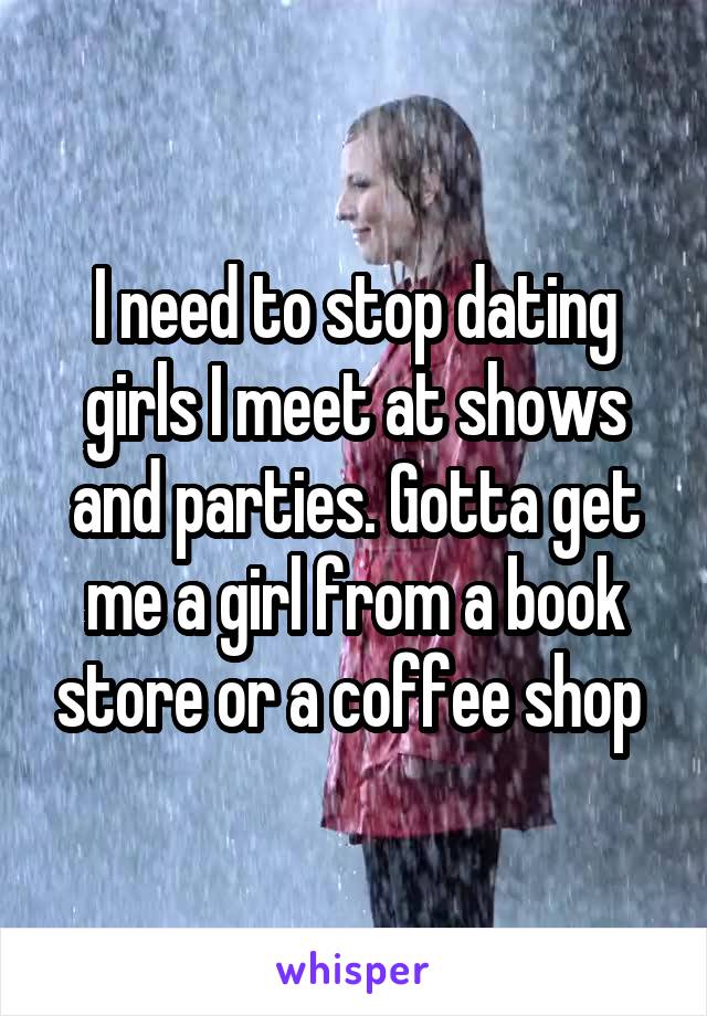 I need to stop dating girls I meet at shows and parties. Gotta get me a girl from a book store or a coffee shop 