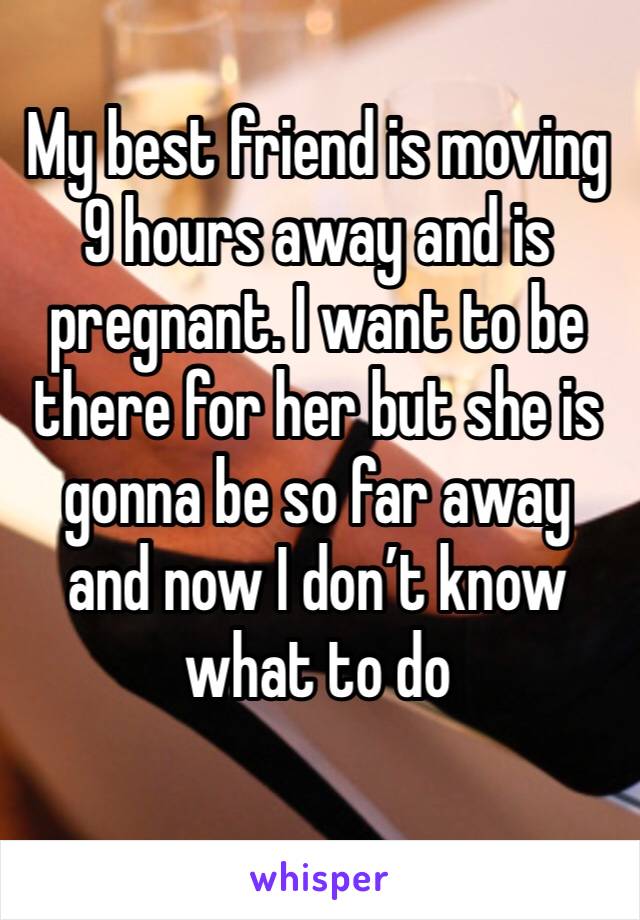 My best friend is moving 9 hours away and is pregnant. I want to be there for her but she is gonna be so far away and now I don’t know what to do
